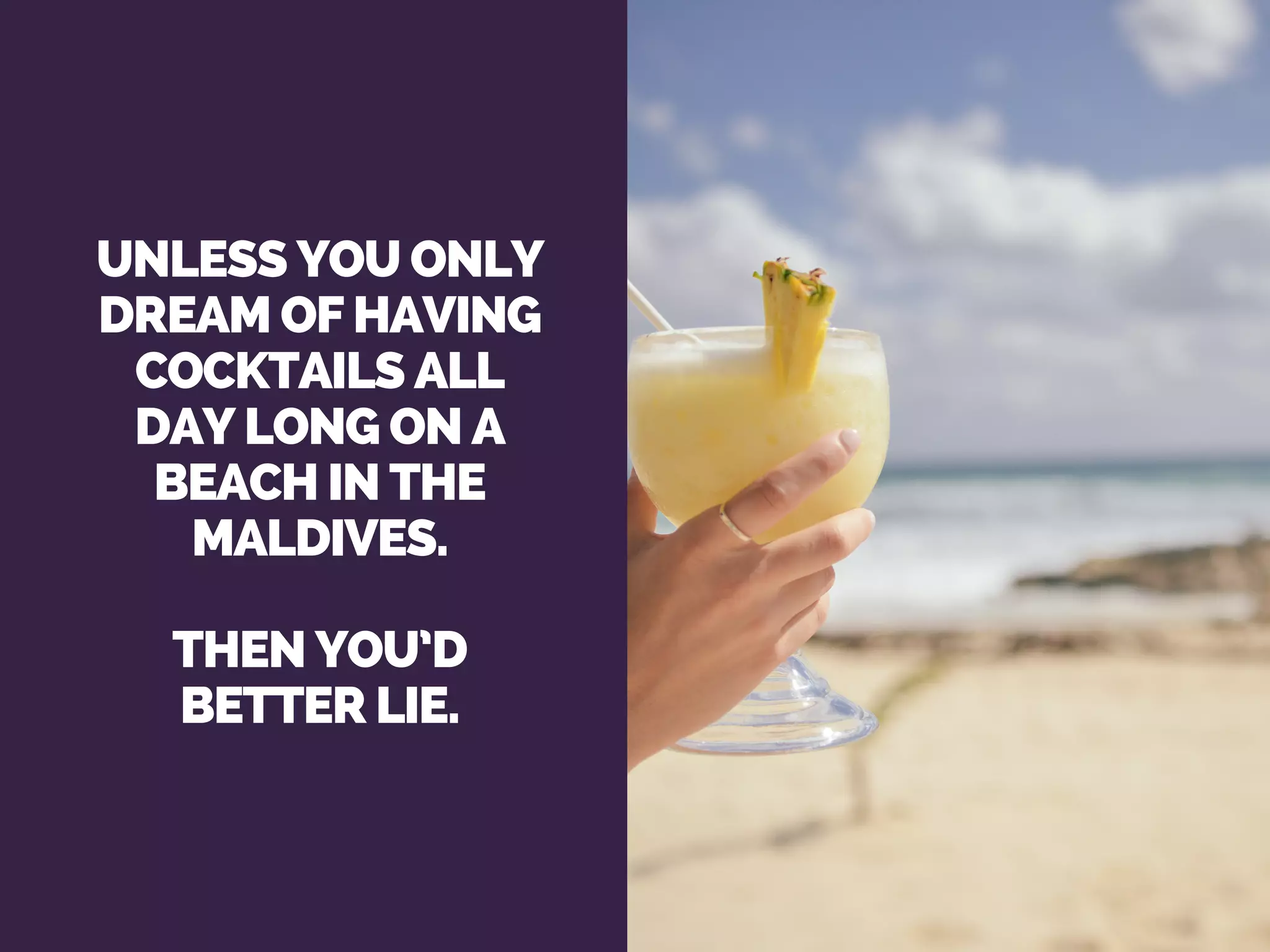 UNLESS YOU ONLY
DREAM OF HAVING
COCKTAILS ALL
DAY LONG ON A
BEACH IN THE
MALDIVES.
THEN YOU’D
BETTER LIE.
 