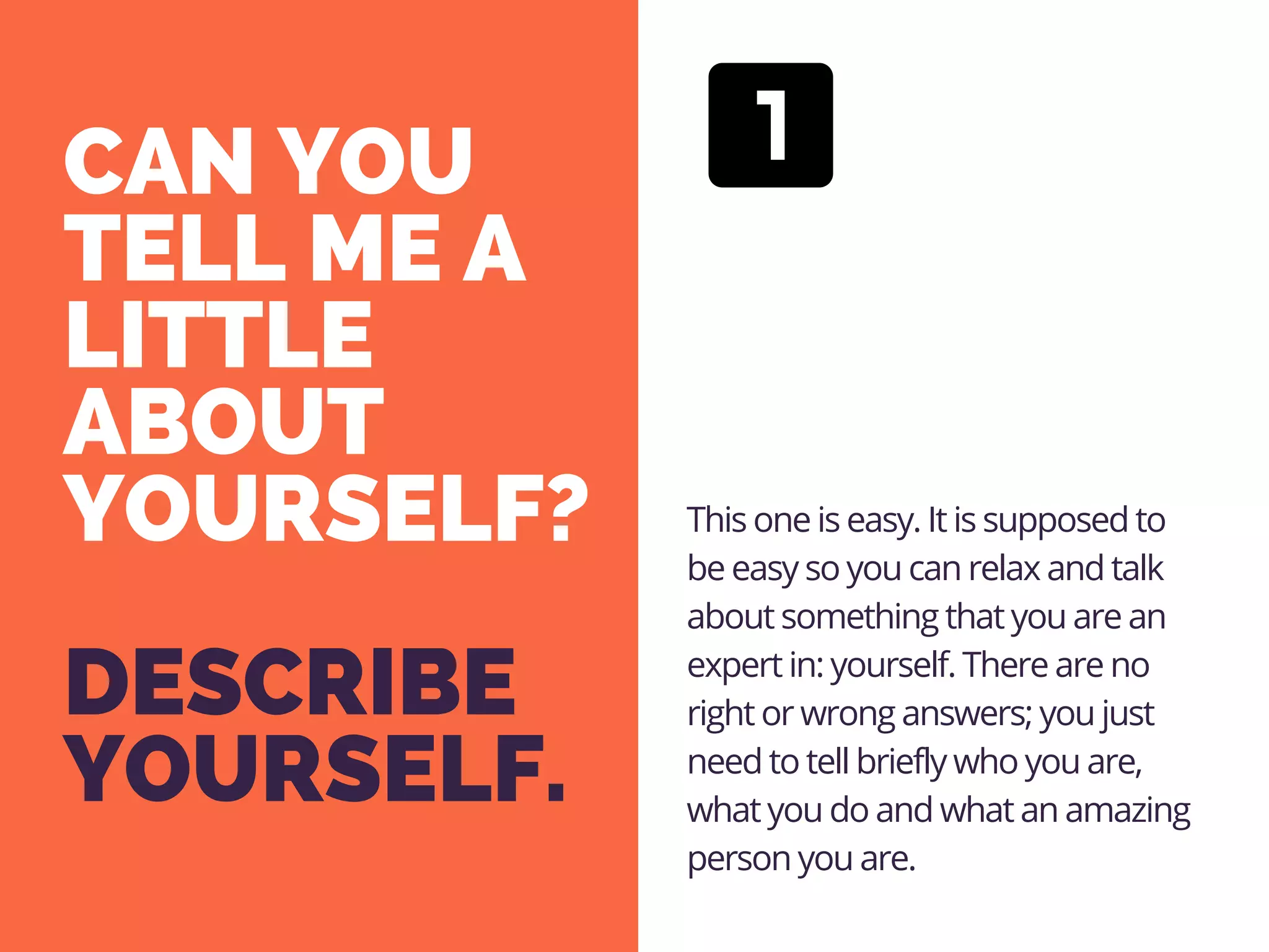 CAN YOU
TELL ME A
LITTLE
ABOUT
YOURSELF?
DESCRIBE
YOURSELF.
This one is easy. It is supposed to
be easy so you can relax and talk
about something that you are an
expert in: yourself. There are no
right or wrong answers; you just
need to tell briefly who you are,
what you do and what an amazing
person you are. 
 