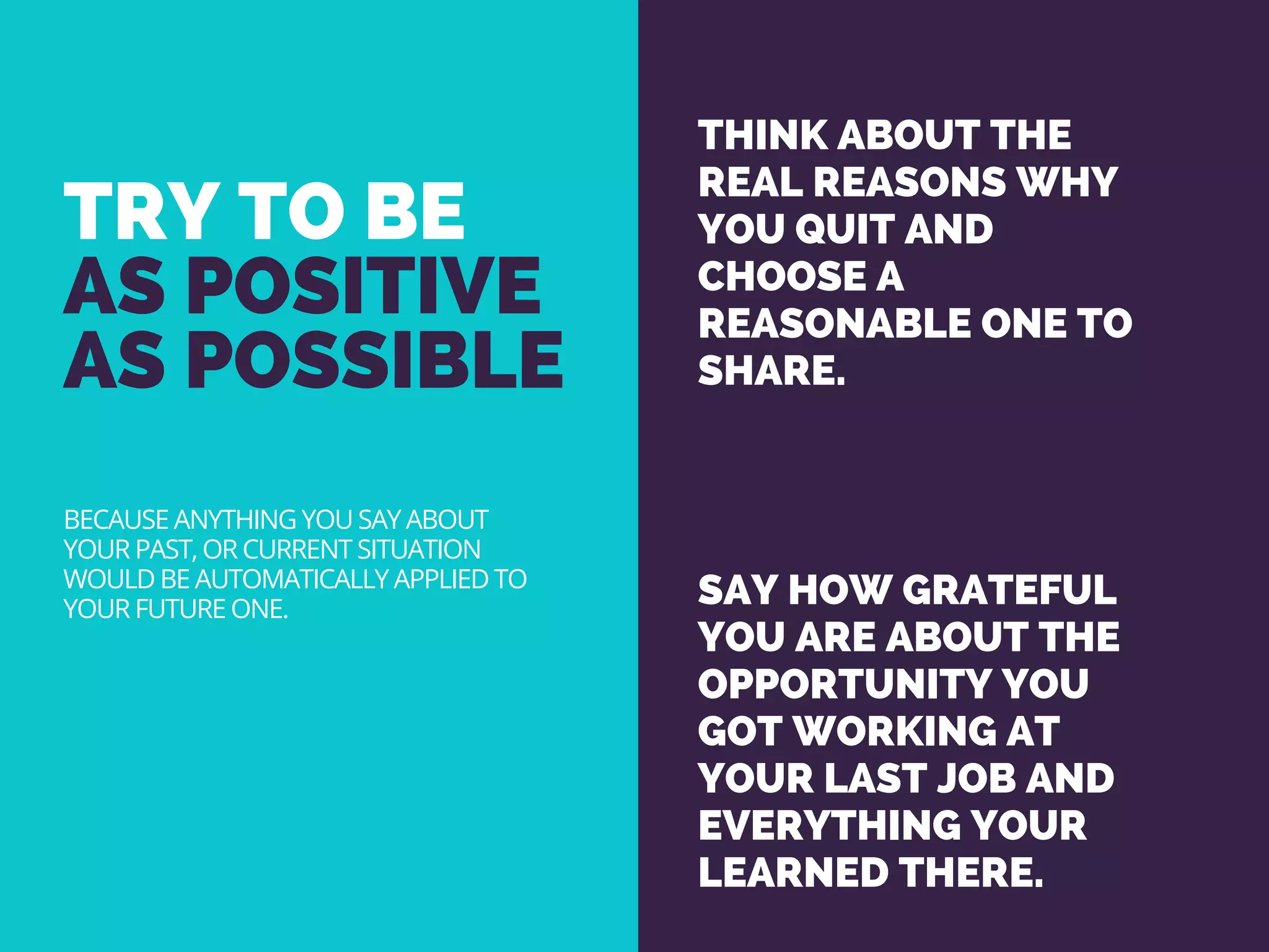 TRY TO BE
AS POSITIVE
AS POSSIBLE
THINK ABOUT THE
REAL REASONS WHY
YOU QUIT AND
CHOOSE A
REASONABLE ONE TO
SHARE.
SAY HOW GRATEFUL
YOU ARE ABOUT THE
OPPORTUNITY YOU
GOT WORKING AT
YOUR LAST JOB AND
EVERYTHING YOUR
LEARNED THERE. 
BECAUSE ANYTHING YOU SAY ABOUT
YOUR PAST, OR CURRENT SITUATION
WOULD BE AUTOMATICALLY APPLIED TO
YOUR FUTURE ONE.
 