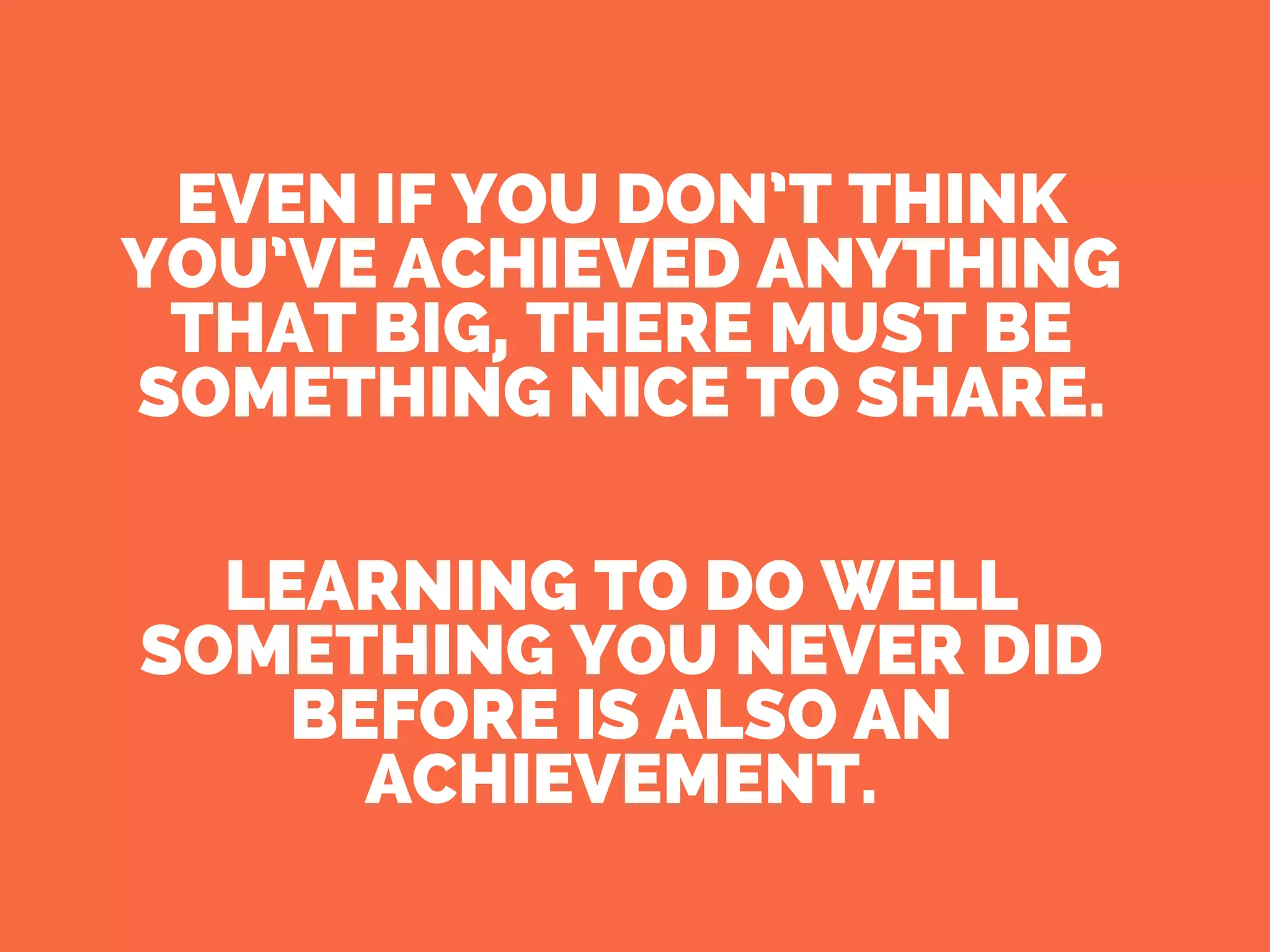 EVEN IF YOU DON’T THINK
YOU’VE ACHIEVED ANYTHING
THAT BIG, THERE MUST BE
SOMETHING NICE TO SHARE.
LEARNING TO DO WELL
SOMETHING YOU NEVER DID
BEFORE IS ALSO AN
ACHIEVEMENT.
 