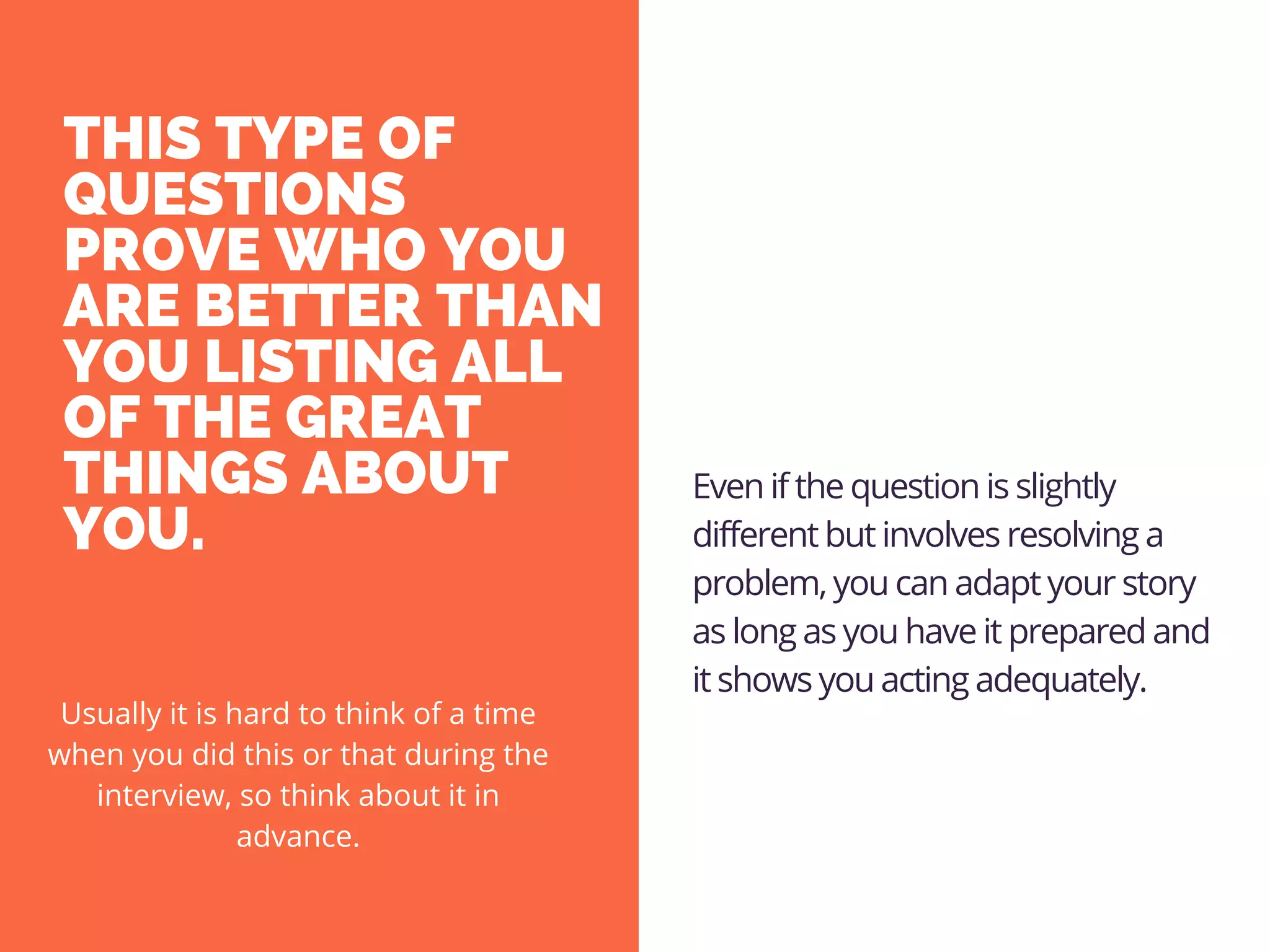 THIS TYPE OF
QUESTIONS
PROVE WHO YOU
ARE BETTER THAN
YOU LISTING ALL
OF THE GREAT
THINGS ABOUT
YOU. 
Even if the question is slightly
different but involves resolving a
problem, you can adapt your story
as long as you have it prepared and
it shows you acting adequately.
Usually it is hard to think of a time
when you did this or that during the
interview, so think about it in
advance.
 