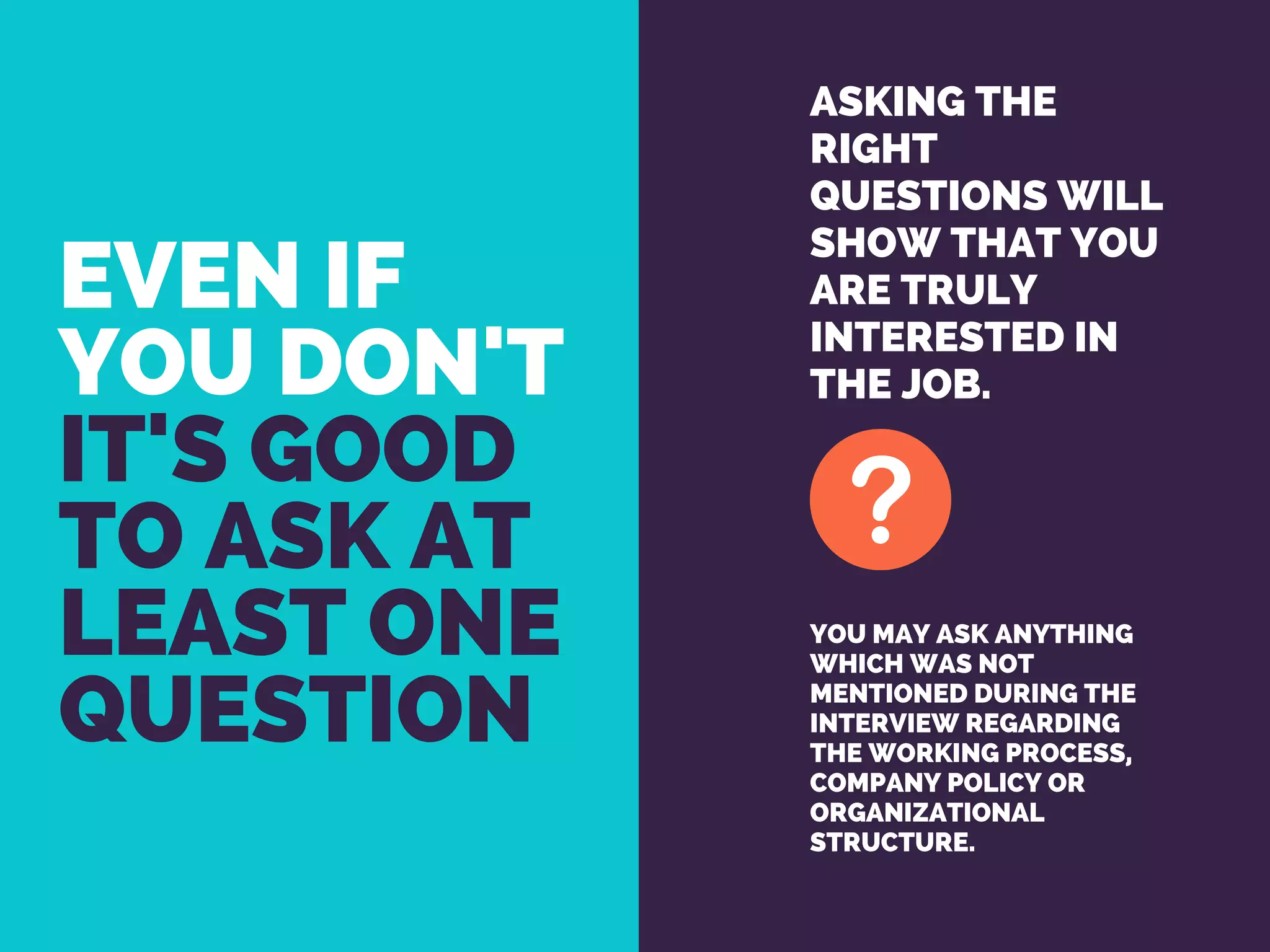 EVEN IF
YOU DON'T 
IT'S GOOD
TO ASK AT
LEAST ONE
QUESTION
ASKING THE
RIGHT
QUESTIONS WILL
SHOW THAT YOU
ARE TRULY
INTERESTED IN
THE JOB.
YOU MAY ASK ANYTHING
WHICH WAS NOT
MENTIONED DURING THE
INTERVIEW REGARDING
THE WORKING PROCESS,
COMPANY POLICY OR
ORGANIZATIONAL
STRUCTURE.
 
