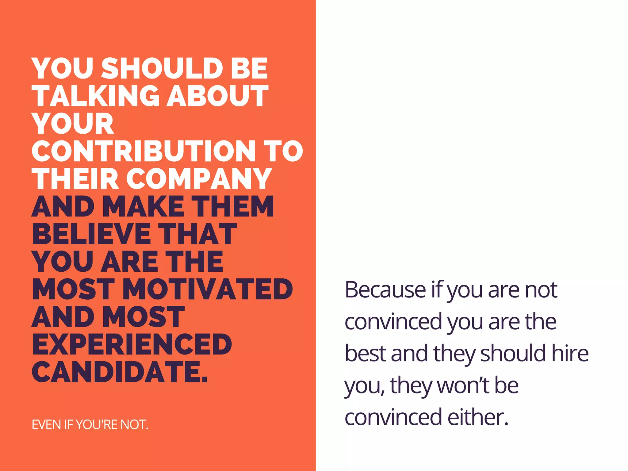 YOU SHOULD BE
TALKING ABOUT
YOUR
CONTRIBUTION TO
THEIR COMPANY
AND MAKE THEM
BELIEVE THAT
YOU ARE THE
MOST MOTIVATED
AND MOST
EXPERIENCED
CANDIDATE. 
EVEN IF YOU'RE NOT.
Because if you are not
convinced you are the
best and they should hire
you, they won’t be
convinced either.
 