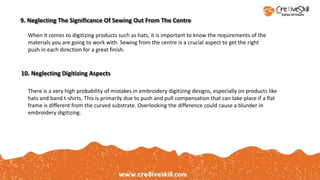 When it comes to digitizing products such as hats, it is important to know the requirements of the
materials you are going to work with. Sewing from the centre is a crucial aspect to get the right
push in each direction for a great finish.
9. Neglecting The Significance Of Sewing Out From The Centre
10. Neglecting Digitizing Aspects
There is a very high probability of mistakes in embroidery digitizing designs, especially on products like
hats and band t-shirts. This is primarily due to push and pull compensation that can take place if a flat
frame is different from the curved substrate. Overlooking the difference could cause a blunder in
embroidery digitizing.
 