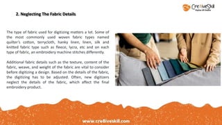 2. Neglecting The Fabric Details
The type of fabric used for digitizing matters a lot. Some of
the most commonly used woven fabric types named
quilter’s cotton, terrycloth, hanky linen, linen, silk and
knitted fabric type such as fleece, lycra, etc and on each
type of fabric, an embroidery machine stitches differently.
Additional fabric details such as the texture, content of the
fabric, weave, and weight of the fabric are vital to consider
before digitizing a design. Based on the details of the fabric,
the digitizing has to be adjusted. Often, new digitizers
neglect the details of the fabric, which affect the final
embroidery product.
 