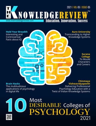 www.theknowledgereview.com
2021 05 05
| VOL- | ISSUE-
10Most
DESIRABLE Colleges of
PSYCHOLOGY
2021
Auro University
Transcending to Higher
Knowledge Systems
Chinmaya
Vishwavidyapeeth
Delivering Professional
Psychology Education with a
Twist of Indian Knowledge Systems
Brain Hacks
The multitudinous
applications of psychology
in digital life
Surana
College
To Mould
Characters
and Careers
Hold Your Breadth
Interesting and
Controversial
Facts about IQ
 
