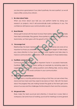 you become a good person if you take it positively. No one is perfect, so we all
need a little constructive criticism.
3. Be clear about Tasks
When you know about your task you can perform better by doing your
research on projects. And it will automatically build confidence in you. The
confidence will improve your communication as well.
4. Boost Morale
Always get involved with the team to know them better. Do fun stuff and make
them feel comfortable. Play games, throw parties in a month to mingle with the
teammates. Let them grow with the growth of the company.
5. Encourage trust
Relationships the team members establish among themselves are every bit as
important as those you establish with them. as the team begins to take shape,
pay close attention to how team members work together and take steps to
improve communication, cooperation, trust, and respect in those relationships.
6. Facilitate communication
Communication is the single most important factor in successful teamwork.
Facilitate communication means setting an example by remaining open to
suggestions and concerns, asking questions and offering help, and by doing
everything you can to avoid confusion in your communication.
7. Evaluate team performance
Give the team a monthly performance rating so that they can see where they
stand and how hard work they need to be done on them. Talk with the team
about the progress they are making toward the goals so the team gets some
sense of success and the challenges that lie ahead to them and the company.
8. Set ground rules
Rules make the team punctual and attentive. It should be in every field or
workspace. Set some hours of working, punctual for meetings or some general
 