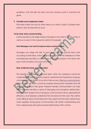 guidelines. That will help the team and the company both in reaching the
goals.
9. Consider each employee’s ideas
One idea makes the way for other ideas so no idea is stupid. Consider every
person's view as important as yours.
10. Be clear when communicating
Communication is the single medium throughout the world to impress others. it
works as a sword in the corporate world for the people.
How Managers can work to improve team communication
Managers can assign the task to each team member. And let them work
according to their ideas, which will give them space in the workplace to think
and elaborate the idea in a better way. Find out the person in the team with
poor communication and work over them.
Role of effective team communication
The benefits of building an effective team within the workplace cannot be
understated. All effective teams need to understand the importance of group
communication because it is crucial to their success. Effective communication
within a team will build a common purpose among team members that will
allow them to reach their goals. Frequent friendly communication can help
team members develop a sense of belonging and strengthen relationships.
Effective team leaders know that group communication drives organizational
efficiency. As employees understand the standards for their work, they will be
more willing to reach out for help when they need it and the team will become
more capable. Strong group communication will create understanding and
that understanding will create powerful relationships within a team.
 