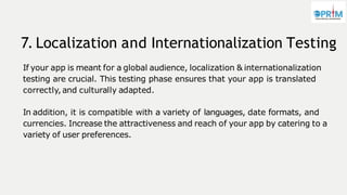 7. Localization and Internationalization Testing
If your app is meant for a global audience, localization & internationalization
testing are crucial. This testing phase ensures that your app is translated
correctly, and culturally adapted.
In addition, it is compatible with a variety of languages, date formats, and
currencies. Increase the attractiveness and reach of your app by catering to a
variety of user preferences.
 