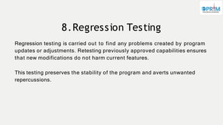 8.Regression Testing
Regression testing is carried out to find any problems created by program
updates or adjustments. Retesting previously approved capabilities ensures
that new modifications do not harm current features.
This testing preserves the stability of the program and averts unwanted
repercussions.
 