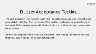 1
0 .User Acceptance Testing
The app’s usability, functionality & level of satisfaction are tested through user
acceptability testing. And to conduct this testing, real users or a sample group
are used. Utilizing user input will allow you to verify that the app meets user
expectations.
As well as complies with corporate standards. This testing procedure ensures
that your app is ready for a successful launch.
 