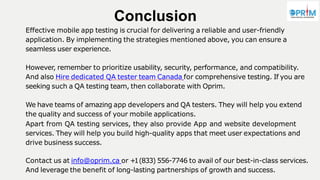 However, remember to prioritize usability, security, performance, and compatibility.
And also Hire dedicated QA tester team Canada for comprehensive testing. If you are
seeking such a QA testing team, then collaborate with Oprim.
We have teams of amazing app developers and QA testers. They will help you extend
the quality and success of your mobile applications.
Apart from QA testing services, they also provide App and website development
services. They will help you build high-quality apps that meet user expectations and
drive business success.
Contact us at info@oprim.ca or +1(833) 556-7746 to avail of our best-in-class services.
And leverage the benefit of long-lasting partnerships of growth and success.
Conclusion
Effective mobile app testing is crucial for delivering a reliable and user-friendly
application. By implementing the strategies mentioned above, you can ensure a
seamless user experience.
 
