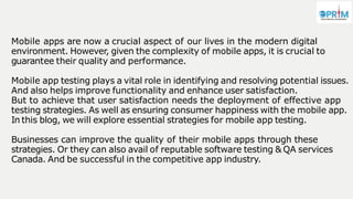 Mobile apps are now a crucial aspect of our lives in the modern digital
environment. However, given the complexity of mobile apps, it is crucial to
guarantee their quality and performance.
Mobile app testing plays a vital role in identifying and resolving potential issues.
And also helps improve functionality and enhance user satisfaction.
But to achieve that user satisfaction needs the deployment of effective app
testing strategies. As well as ensuring consumer happiness with the mobile app.
In this blog, we will explore essential strategies for mobile app testing.
Businesses can improve the quality of their mobile apps through these
strategies. Or they can also avail of reputable software testing & QA services
Canada. And be successful in the competitive app industry.
 