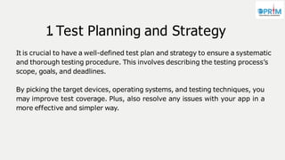 1
. Test Planning and Strategy
It is crucial to have a well-defined test plan and strategy to ensure a systematic
and thorough testing procedure. This involves describing the testing process’s
scope, goals, and deadlines.
By picking the target devices, operating systems, and testing techniques, you
may improve test coverage. Plus, also resolve any issues with your app in a
more effective and simpler way.
 