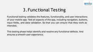 3.Functional Testing
Functional testing validates the features, functionality, and user interactions
of your mobile app. Test all aspects of the app, including navigation, buttons,
input fields, and data validation. So that you can ensure that they work as
intended.
This testing phase helps identify and resolve any functional defects. And
ensures a smooth user experience.
 