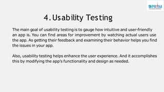 4.Usability Testing
The main goal of usability testing is to gauge how intuitive and user-friendly
an app is. You can find areas for improvement by watching actual users use
the app. As getting their feedback and examining their behavior helps you find
the issues in your app.
Also, usability testing helps enhance the user experience. And it accomplishes
this by modifying the app’s functionality and design as needed.
 