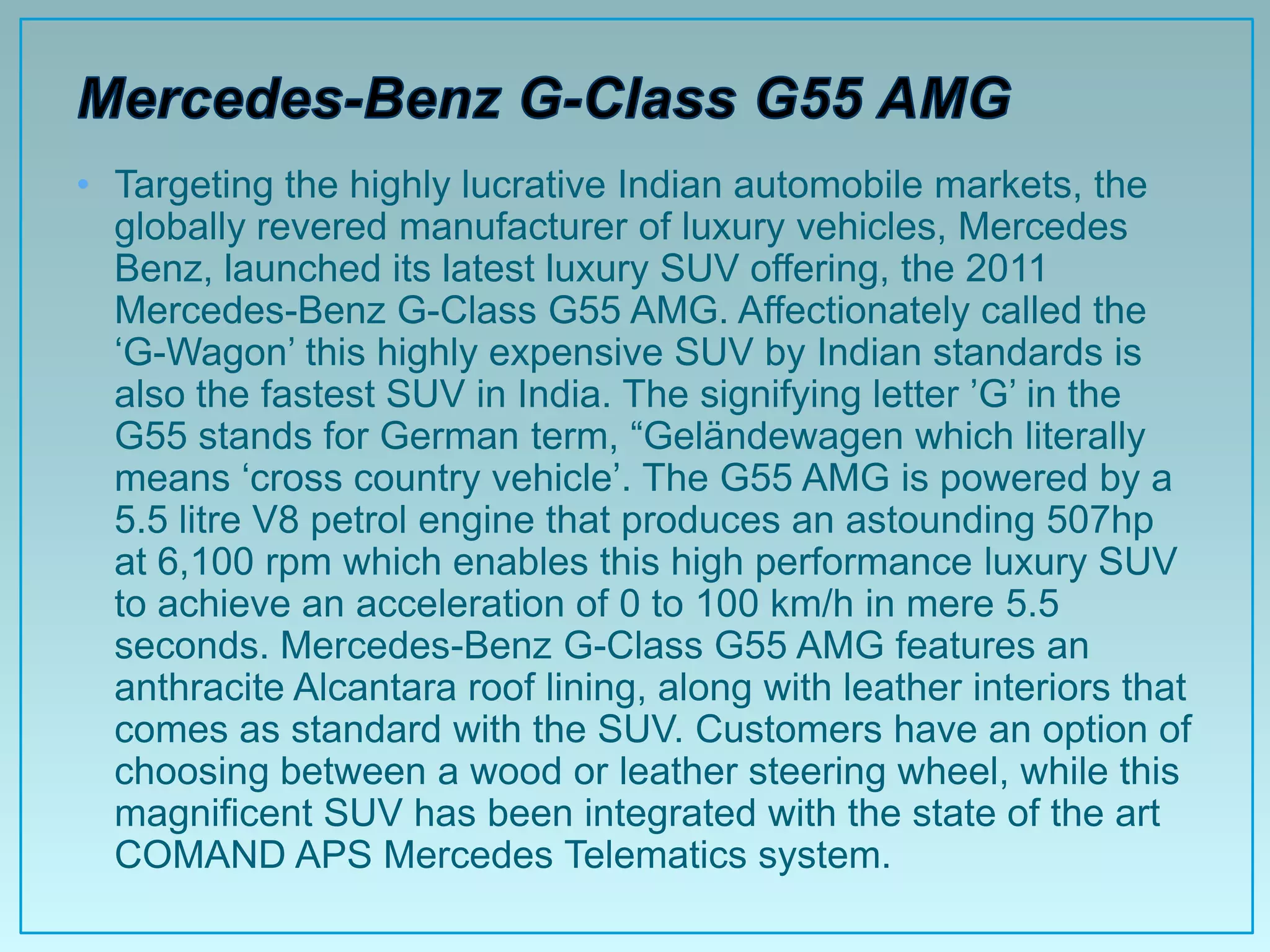 • Targeting the highly lucrative Indian automobile markets, the
  globally revered manufacturer of luxury vehicles, Mercedes
  Benz, launched its latest luxury SUV offering, the 2011
  Mercedes-Benz G-Class G55 AMG. Affectionately called the
  „G-Wagon‟ this highly expensive SUV by Indian standards is
  also the fastest SUV in India. The signifying letter ‟G‟ in the
  G55 stands for German term, “Geländewagen which literally
  means „cross country vehicle‟. The G55 AMG is powered by a
  5.5 litre V8 petrol engine that produces an astounding 507hp
  at 6,100 rpm which enables this high performance luxury SUV
  to achieve an acceleration of 0 to 100 km/h in mere 5.5
  seconds. Mercedes-Benz G-Class G55 AMG features an
  anthracite Alcantara roof lining, along with leather interiors that
  comes as standard with the SUV. Customers have an option of
  choosing between a wood or leather steering wheel, while this
  magnificent SUV has been integrated with the state of the art
  COMAND APS Mercedes Telematics system.
 