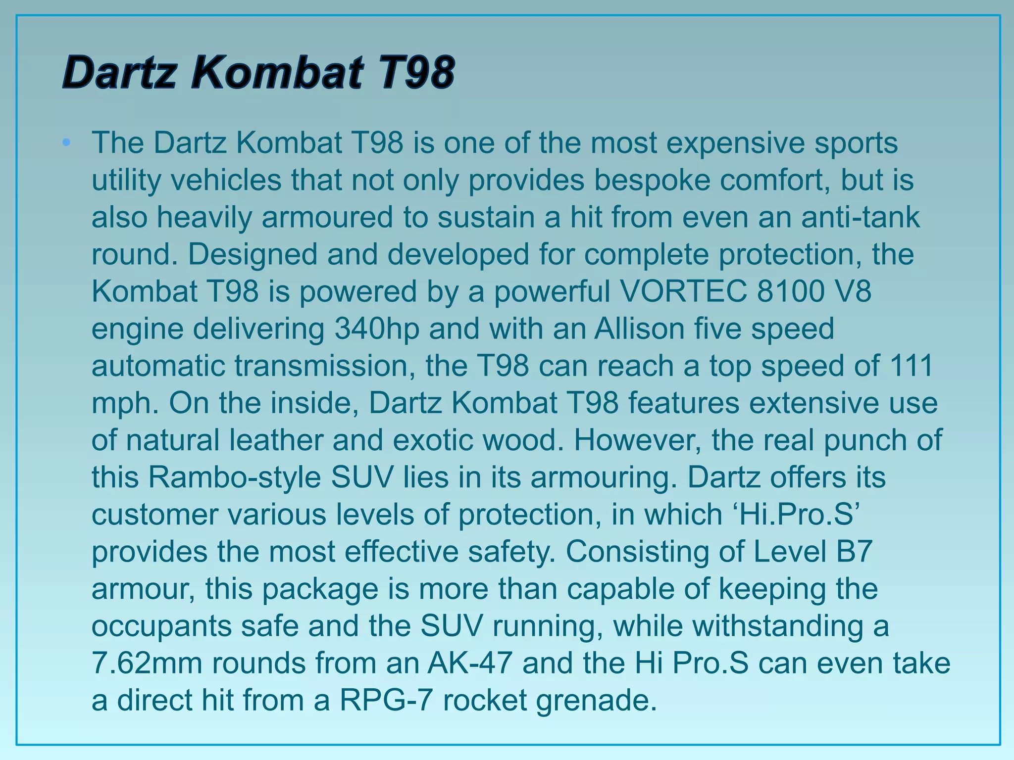 • The Dartz Kombat T98 is one of the most expensive sports
  utility vehicles that not only provides bespoke comfort, but is
  also heavily armoured to sustain a hit from even an anti-tank
  round. Designed and developed for complete protection, the
  Kombat T98 is powered by a powerful VORTEC 8100 V8
  engine delivering 340hp and with an Allison five speed
  automatic transmission, the T98 can reach a top speed of 111
  mph. On the inside, Dartz Kombat T98 features extensive use
  of natural leather and exotic wood. However, the real punch of
  this Rambo-style SUV lies in its armouring. Dartz offers its
  customer various levels of protection, in which „Hi.Pro.S‟
  provides the most effective safety. Consisting of Level B7
  armour, this package is more than capable of keeping the
  occupants safe and the SUV running, while withstanding a
  7.62mm rounds from an AK-47 and the Hi Pro.S can even take
  a direct hit from a RPG-7 rocket grenade.
 
