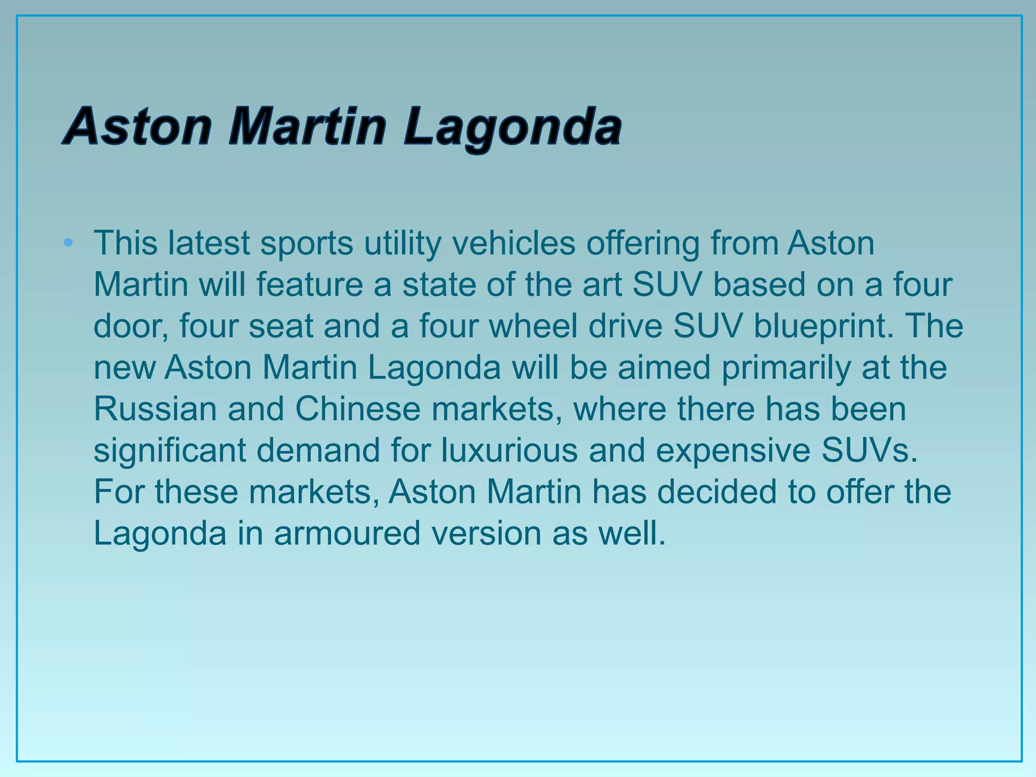 • This latest sports utility vehicles offering from Aston
  Martin will feature a state of the art SUV based on a four
  door, four seat and a four wheel drive SUV blueprint. The
  new Aston Martin Lagonda will be aimed primarily at the
  Russian and Chinese markets, where there has been
  significant demand for luxurious and expensive SUVs.
  For these markets, Aston Martin has decided to offer the
  Lagonda in armoured version as well.
 