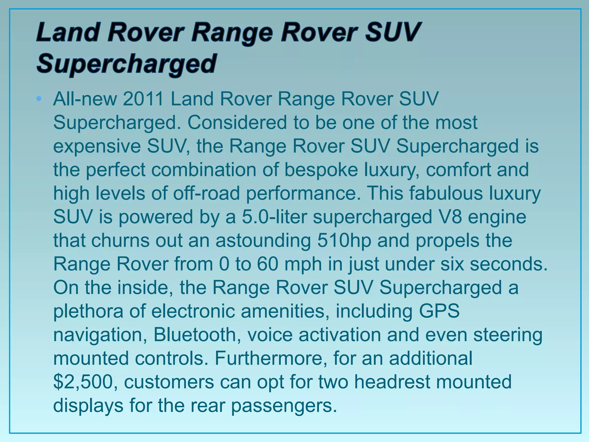 • All-new 2011 Land Rover Range Rover SUV
  Supercharged. Considered to be one of the most
  expensive SUV, the Range Rover SUV Supercharged is
  the perfect combination of bespoke luxury, comfort and
  high levels of off-road performance. This fabulous luxury
  SUV is powered by a 5.0-liter supercharged V8 engine
  that churns out an astounding 510hp and propels the
  Range Rover from 0 to 60 mph in just under six seconds.
  On the inside, the Range Rover SUV Supercharged a
  plethora of electronic amenities, including GPS
  navigation, Bluetooth, voice activation and even steering
  mounted controls. Furthermore, for an additional
  $2,500, customers can opt for two headrest mounted
  displays for the rear passengers.
 
