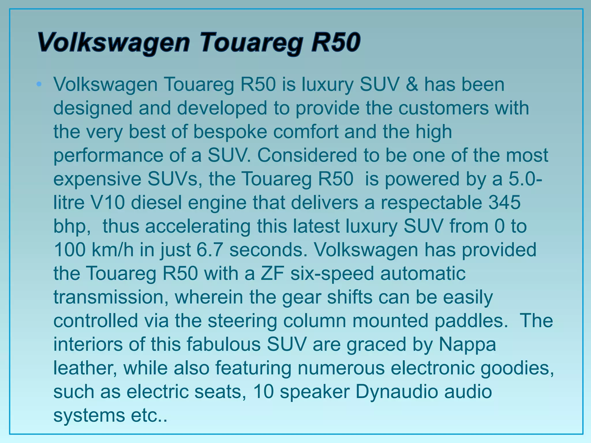 • Volkswagen Touareg R50 is luxury SUV & has been
  designed and developed to provide the customers with
  the very best of bespoke comfort and the high
  performance of a SUV. Considered to be one of the most
  expensive SUVs, the Touareg R50 is powered by a 5.0-
  litre V10 diesel engine that delivers a respectable 345
  bhp, thus accelerating this latest luxury SUV from 0 to
  100 km/h in just 6.7 seconds. Volkswagen has provided
  the Touareg R50 with a ZF six-speed automatic
  transmission, wherein the gear shifts can be easily
  controlled via the steering column mounted paddles. The
  interiors of this fabulous SUV are graced by Nappa
  leather, while also featuring numerous electronic goodies,
  such as electric seats, 10 speaker Dynaudio audio
  systems etc..
 