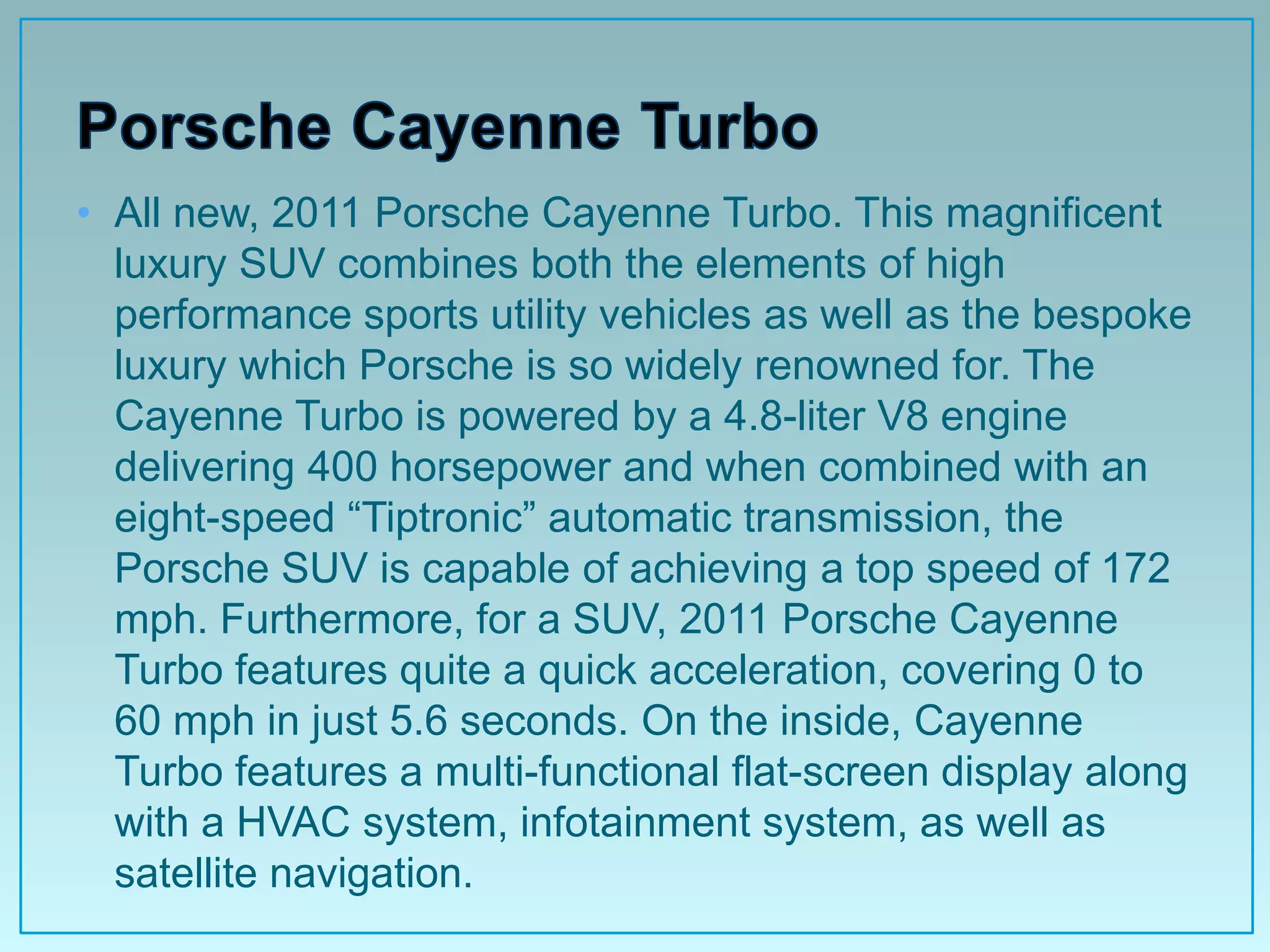 • All new, 2011 Porsche Cayenne Turbo. This magnificent
  luxury SUV combines both the elements of high
  performance sports utility vehicles as well as the bespoke
  luxury which Porsche is so widely renowned for. The
  Cayenne Turbo is powered by a 4.8-liter V8 engine
  delivering 400 horsepower and when combined with an
  eight-speed “Tiptronic” automatic transmission, the
  Porsche SUV is capable of achieving a top speed of 172
  mph. Furthermore, for a SUV, 2011 Porsche Cayenne
  Turbo features quite a quick acceleration, covering 0 to
  60 mph in just 5.6 seconds. On the inside, Cayenne
  Turbo features a multi-functional flat-screen display along
  with a HVAC system, infotainment system, as well as
  satellite navigation.
 