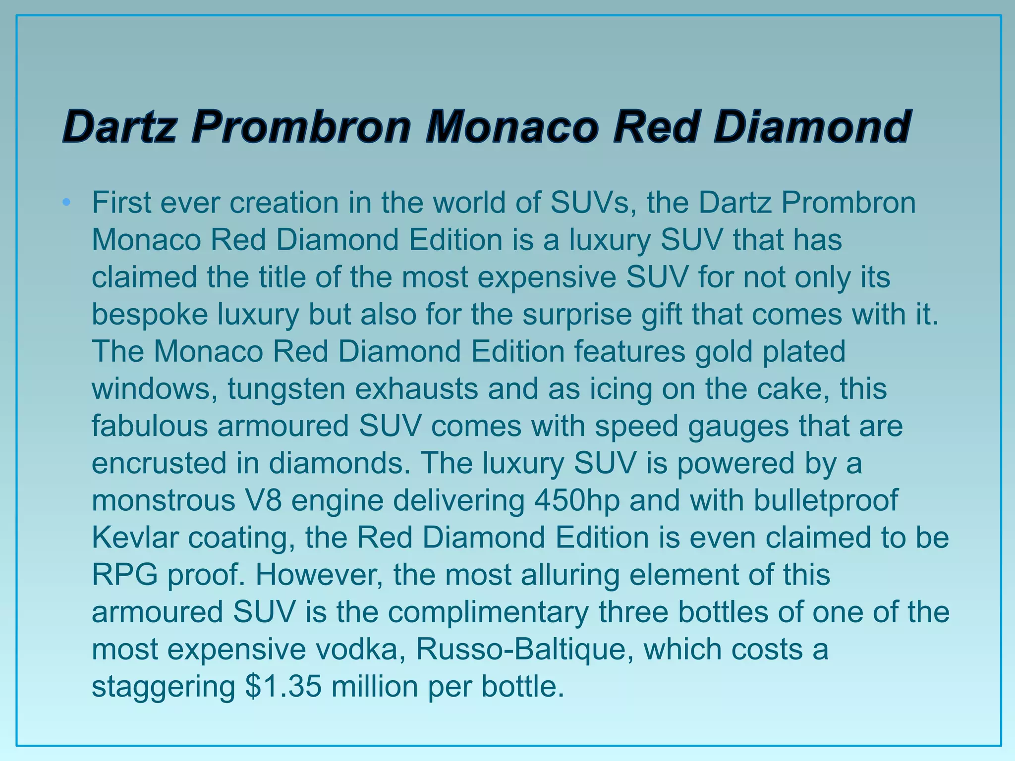 • First ever creation in the world of SUVs, the Dartz Prombron
  Monaco Red Diamond Edition is a luxury SUV that has
  claimed the title of the most expensive SUV for not only its
  bespoke luxury but also for the surprise gift that comes with it.
  The Monaco Red Diamond Edition features gold plated
  windows, tungsten exhausts and as icing on the cake, this
  fabulous armoured SUV comes with speed gauges that are
  encrusted in diamonds. The luxury SUV is powered by a
  monstrous V8 engine delivering 450hp and with bulletproof
  Kevlar coating, the Red Diamond Edition is even claimed to be
  RPG proof. However, the most alluring element of this
  armoured SUV is the complimentary three bottles of one of the
  most expensive vodka, Russo-Baltique, which costs a
  staggering $1.35 million per bottle.
 