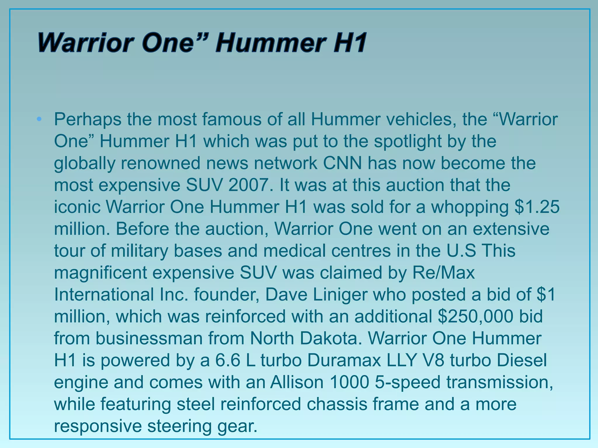 • Perhaps the most famous of all Hummer vehicles, the “Warrior
  One” Hummer H1 which was put to the spotlight by the
  globally renowned news network CNN has now become the
  most expensive SUV 2007. It was at this auction that the
  iconic Warrior One Hummer H1 was sold for a whopping $1.25
  million. Before the auction, Warrior One went on an extensive
  tour of military bases and medical centres in the U.S This
  magnificent expensive SUV was claimed by Re/Max
  International Inc. founder, Dave Liniger who posted a bid of $1
  million, which was reinforced with an additional $250,000 bid
  from businessman from North Dakota. Warrior One Hummer
  H1 is powered by a 6.6 L turbo Duramax LLY V8 turbo Diesel
  engine and comes with an Allison 1000 5-speed transmission,
  while featuring steel reinforced chassis frame and a more
  responsive steering gear.
 