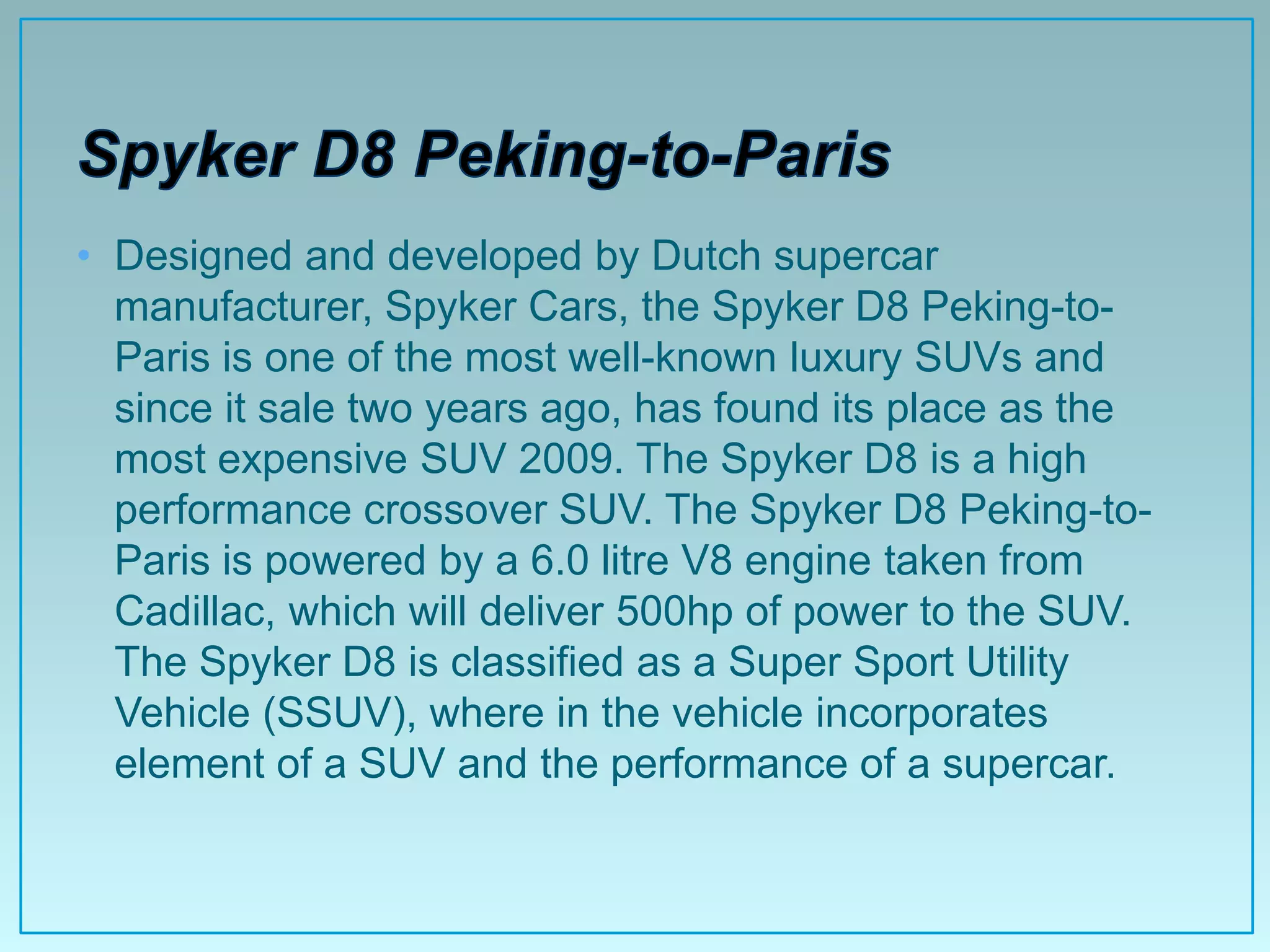 • Designed and developed by Dutch supercar
  manufacturer, Spyker Cars, the Spyker D8 Peking-to-
  Paris is one of the most well-known luxury SUVs and
  since it sale two years ago, has found its place as the
  most expensive SUV 2009. The Spyker D8 is a high
  performance crossover SUV. The Spyker D8 Peking-to-
  Paris is powered by a 6.0 litre V8 engine taken from
  Cadillac, which will deliver 500hp of power to the SUV.
  The Spyker D8 is classified as a Super Sport Utility
  Vehicle (SSUV), where in the vehicle incorporates
  element of a SUV and the performance of a supercar.
 