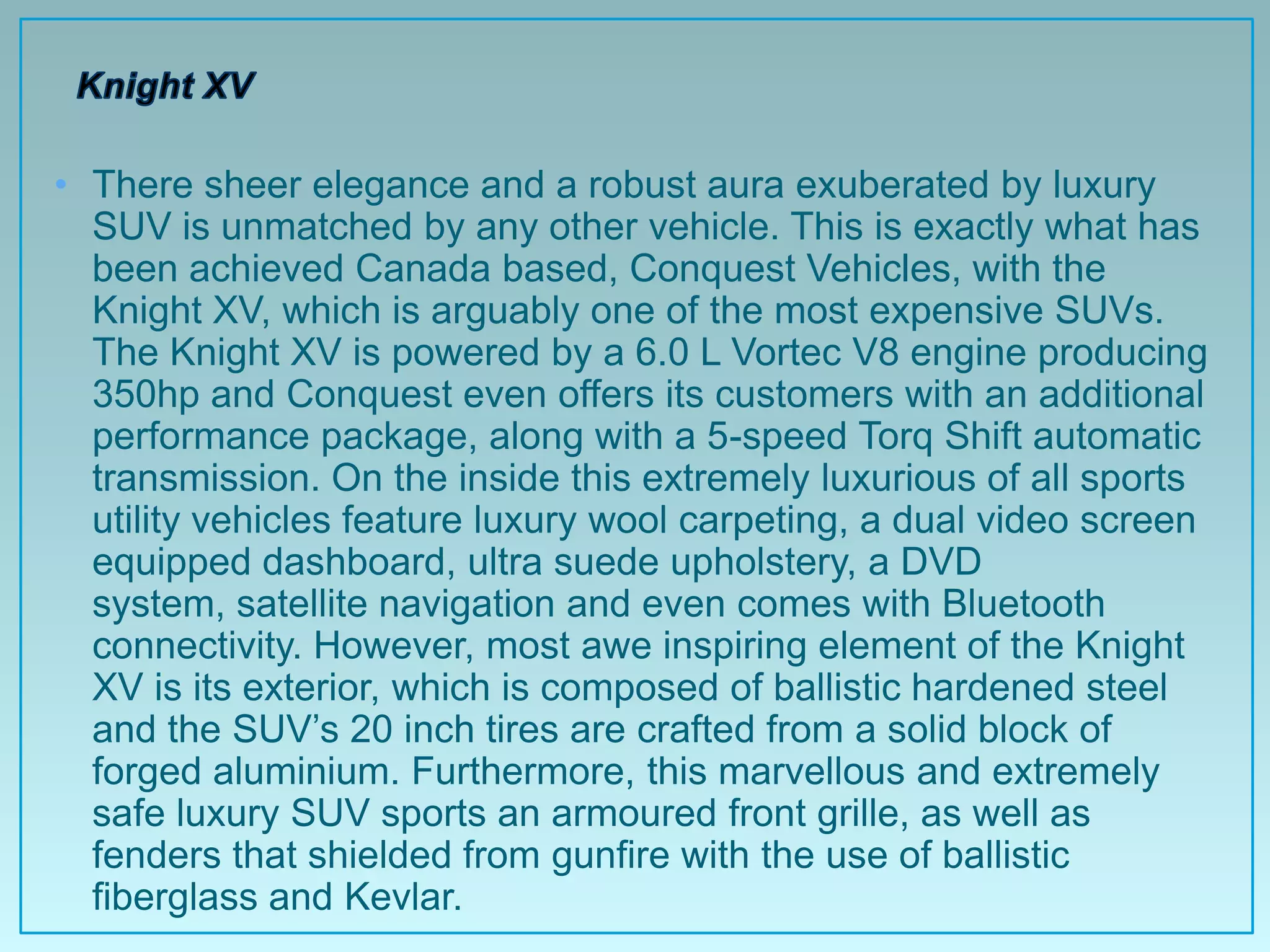 • There sheer elegance and a robust aura exuberated by luxury
  SUV is unmatched by any other vehicle. This is exactly what has
  been achieved Canada based, Conquest Vehicles, with the
  Knight XV, which is arguably one of the most expensive SUVs.
  The Knight XV is powered by a 6.0 L Vortec V8 engine producing
  350hp and Conquest even offers its customers with an additional
  performance package, along with a 5-speed Torq Shift automatic
  transmission. On the inside this extremely luxurious of all sports
  utility vehicles feature luxury wool carpeting, a dual video screen
  equipped dashboard, ultra suede upholstery, a DVD
  system, satellite navigation and even comes with Bluetooth
  connectivity. However, most awe inspiring element of the Knight
  XV is its exterior, which is composed of ballistic hardened steel
  and the SUV‟s 20 inch tires are crafted from a solid block of
  forged aluminium. Furthermore, this marvellous and extremely
  safe luxury SUV sports an armoured front grille, as well as
  fenders that shielded from gunfire with the use of ballistic
  fiberglass and Kevlar.
 