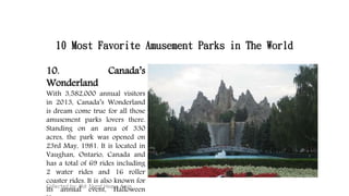 10 Most Favorite Amusement Parks in The World
Collected by: Md: Nural Hoque Amin
10. Canada’s
Wonderland
With 3,582,000 annual visitors
in 2013, Canada’s Wonderland
is dream come true for all those
amusement parks lovers there.
Standing on an area of 330
acres, the park was opened on
23rd May, 1981. It is located in
Vaughan, Ontario, Canada and
has a total of 69 rides including
2 water rides and 16 roller
coaster rides. It is also known for
its annual event, Halloween
 