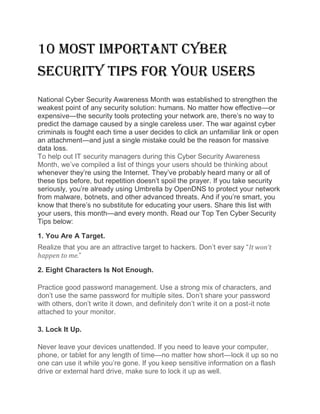 10 Most Important Cyber
Security Tips for Your Users
National Cyber Security Awareness Month was established to strengthen the
weakest point of any security solution: humans. No matter how effective—or
expensive—the security tools protecting your network are, there’s no way to
predict the damage caused by a single careless user. The war against cyber
criminals is fought each time a user decides to click an unfamiliar link or open
an attachment—and just a single mistake could be the reason for massive
data loss.
To help out IT security managers during this Cyber Security Awareness
Month, we’ve compiled a list of things your users should be thinking about
whenever they’re using the Internet. They’ve probably heard many or all of
these tips before, but repetition doesn’t spoil the prayer. If you take security
seriously, you’re already using Umbrella by OpenDNS to protect your network
from malware, botnets, and other advanced threats. And if you’re smart, you
know that there’s no substitute for educating your users. Share this list with
your users, this month—and every month. Read our Top Ten Cyber Security
Tips below:
1. You Are A Target.
Realize that you are an attractive target to hackers. Don’t ever say “It won’t
happen to me.”
2. Eight Characters Is Not Enough.
Practice good password management. Use a strong mix of characters, and
don’t use the same password for multiple sites. Don’t share your password
with others, don’t write it down, and definitely don’t write it on a post-it note
attached to your monitor.
3. Lock It Up.
Never leave your devices unattended. If you need to leave your computer,
phone, or tablet for any length of time—no matter how short—lock it up so no
one can use it while you’re gone. If you keep sensitive information on a flash
drive or external hard drive, make sure to lock it up as well.
 