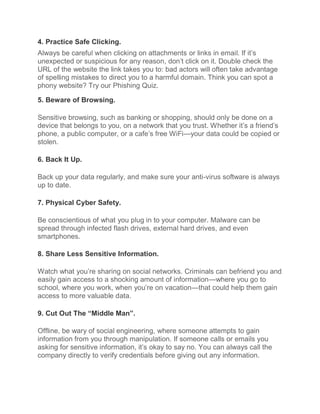4. Practice Safe Clicking.
Always be careful when clicking on attachments or links in email. If it’s
unexpected or suspicious for any reason, don’t click on it. Double check the
URL of the website the link takes you to: bad actors will often take advantage
of spelling mistakes to direct you to a harmful domain. Think you can spot a
phony website? Try our Phishing Quiz.
5. Beware of Browsing.
Sensitive browsing, such as banking or shopping, should only be done on a
device that belongs to you, on a network that you trust. Whether it’s a friend’s
phone, a public computer, or a cafe’s free WiFi—your data could be copied or
stolen.
6. Back It Up.
Back up your data regularly, and make sure your anti-virus software is always
up to date.
7. Physical Cyber Safety.
Be conscientious of what you plug in to your computer. Malware can be
spread through infected flash drives, external hard drives, and even
smartphones.
8. Share Less Sensitive Information.
Watch what you’re sharing on social networks. Criminals can befriend you and
easily gain access to a shocking amount of information—where you go to
school, where you work, when you’re on vacation—that could help them gain
access to more valuable data.
9. Cut Out The “Middle Man”.
Offline, be wary of social engineering, where someone attempts to gain
information from you through manipulation. If someone calls or emails you
asking for sensitive information, it’s okay to say no. You can always call the
company directly to verify credentials before giving out any information.
 