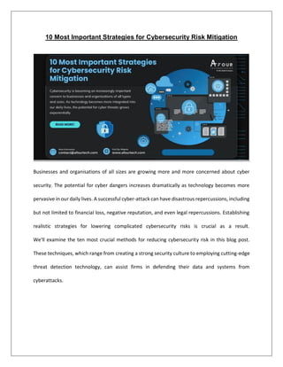 10 Most Important Strategies for Cybersecurity Risk Mitigation
Businesses and organisations of all sizes are growing more and more concerned about cyber
security. The potential for cyber dangers increases dramatically as technology becomes more
pervasive in our daily lives. A successful cyber-attack can have disastrous repercussions, including
but not limited to financial loss, negative reputation, and even legal repercussions. Establishing
realistic strategies for lowering complicated cybersecurity risks is crucial as a result.
We'll examine the ten most crucial methods for reducing cybersecurity risk in this blog post.
These techniques, which range from creating a strong security culture to employing cutting-edge
threat detection technology, can assist firms in defending their data and systems from
cyberattacks.
 