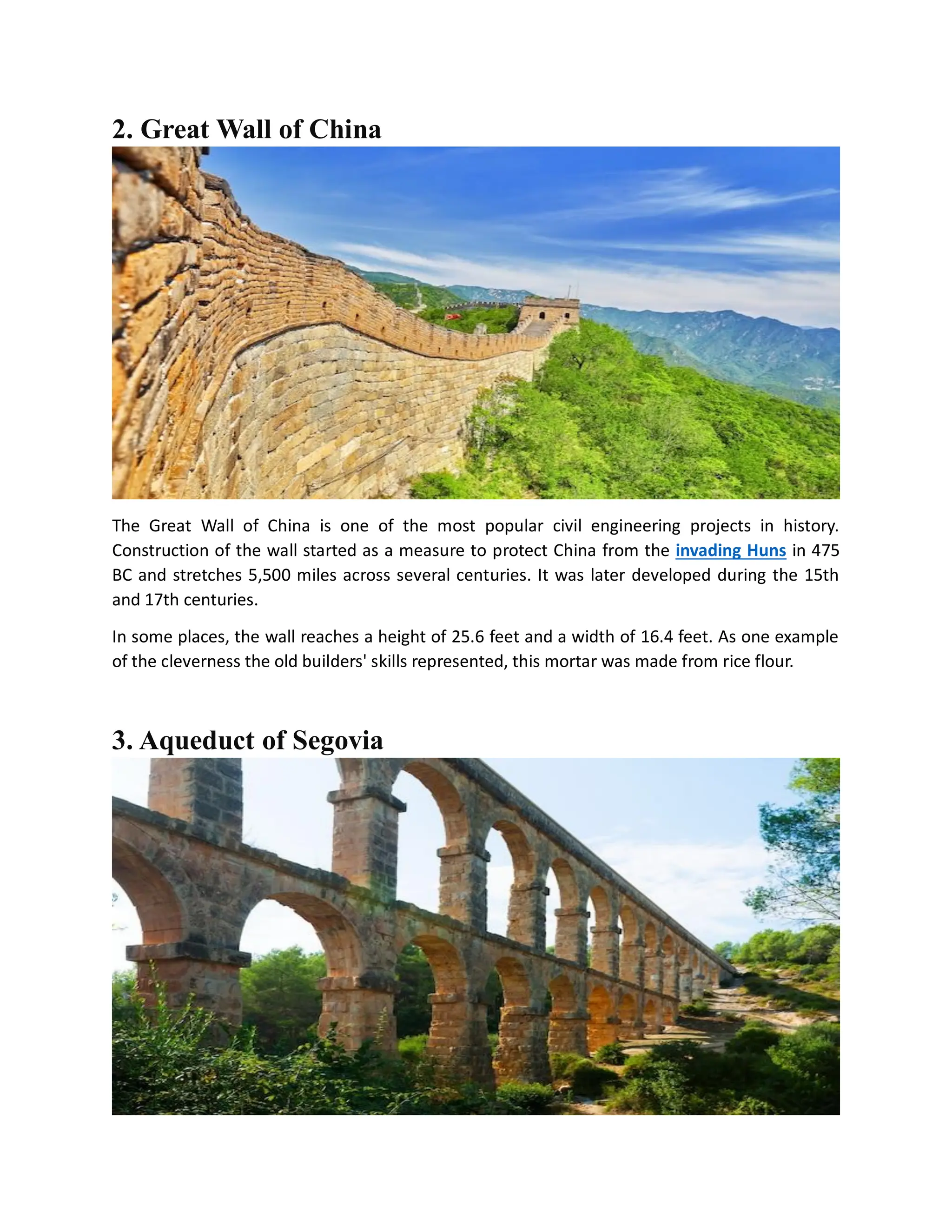 2. Great Wall of China
The Great Wall of China is one of the most popular civil engineering projects in history.
Construction of the wall started as a measure to protect China from the invading Huns in 475
BC and stretches 5,500 miles across several centuries. It was later developed during the 15th
and 17th centuries.
In some places, the wall reaches a height of 25.6 feet and a width of 16.4 feet. As one example
of the cleverness the old builders' skills represented, this mortar was made from rice flour.
3. Aqueduct of Segovia
 