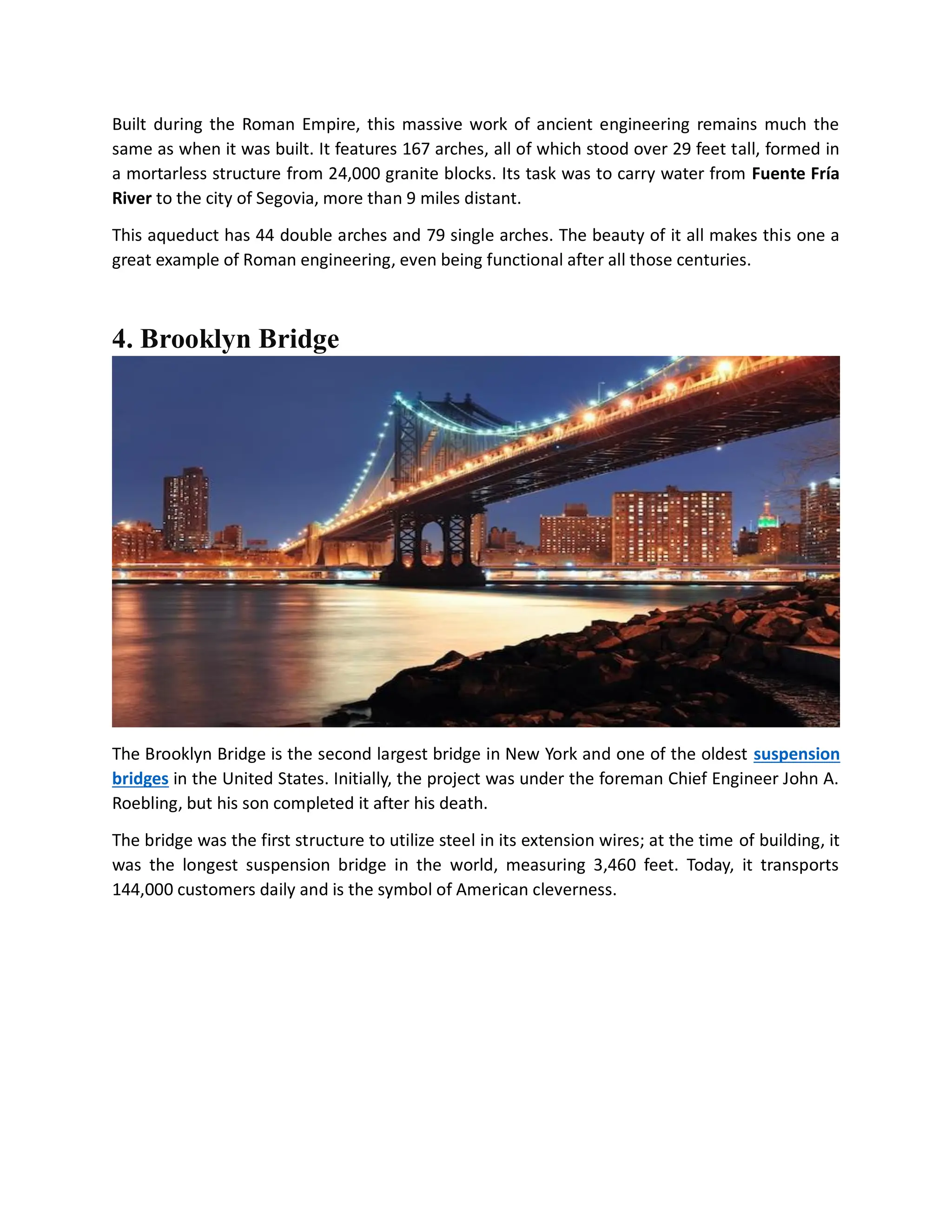 Built during the Roman Empire, this massive work of ancient engineering remains much the
same as when it was built. It features 167 arches, all of which stood over 29 feet tall, formed in
a mortarless structure from 24,000 granite blocks. Its task was to carry water from Fuente Fría
River to the city of Segovia, more than 9 miles distant.
This aqueduct has 44 double arches and 79 single arches. The beauty of it all makes this one a
great example of Roman engineering, even being functional after all those centuries.
4. Brooklyn Bridge
The Brooklyn Bridge is the second largest bridge in New York and one of the oldest suspension
bridges in the United States. Initially, the project was under the foreman Chief Engineer John A.
Roebling, but his son completed it after his death.
The bridge was the first structure to utilize steel in its extension wires; at the time of building, it
was the longest suspension bridge in the world, measuring 3,460 feet. Today, it transports
144,000 customers daily and is the symbol of American cleverness.
 