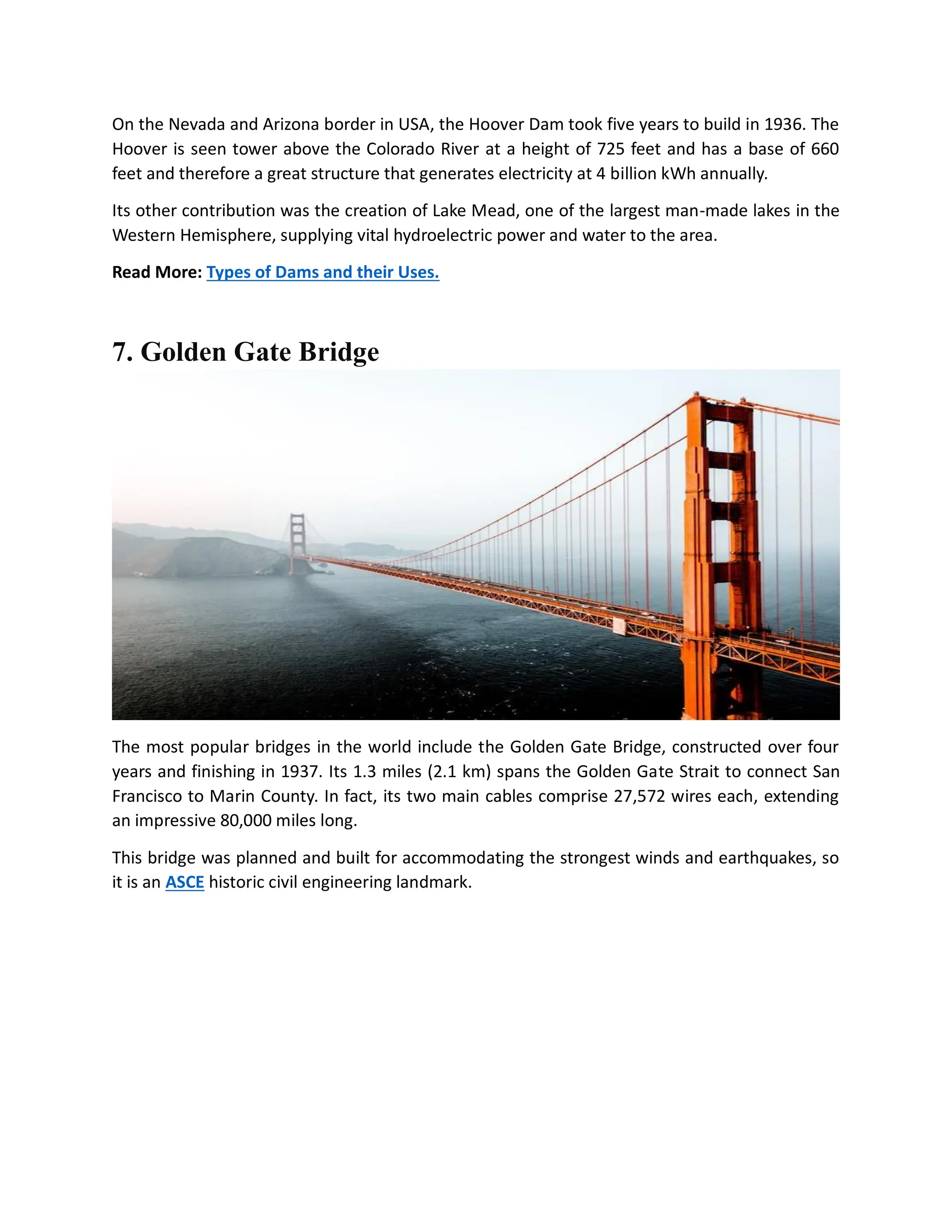 On the Nevada and Arizona border in USA, the Hoover Dam took five years to build in 1936. The
Hoover is seen tower above the Colorado River at a height of 725 feet and has a base of 660
feet and therefore a great structure that generates electricity at 4 billion kWh annually.
Its other contribution was the creation of Lake Mead, one of the largest man-made lakes in the
Western Hemisphere, supplying vital hydroelectric power and water to the area.
Read More: Types of Dams and their Uses.
7. Golden Gate Bridge
The most popular bridges in the world include the Golden Gate Bridge, constructed over four
years and finishing in 1937. Its 1.3 miles (2.1 km) spans the Golden Gate Strait to connect San
Francisco to Marin County. In fact, its two main cables comprise 27,572 wires each, extending
an impressive 80,000 miles long.
This bridge was planned and built for accommodating the strongest winds and earthquakes, so
it is an ASCE historic civil engineering landmark.
 