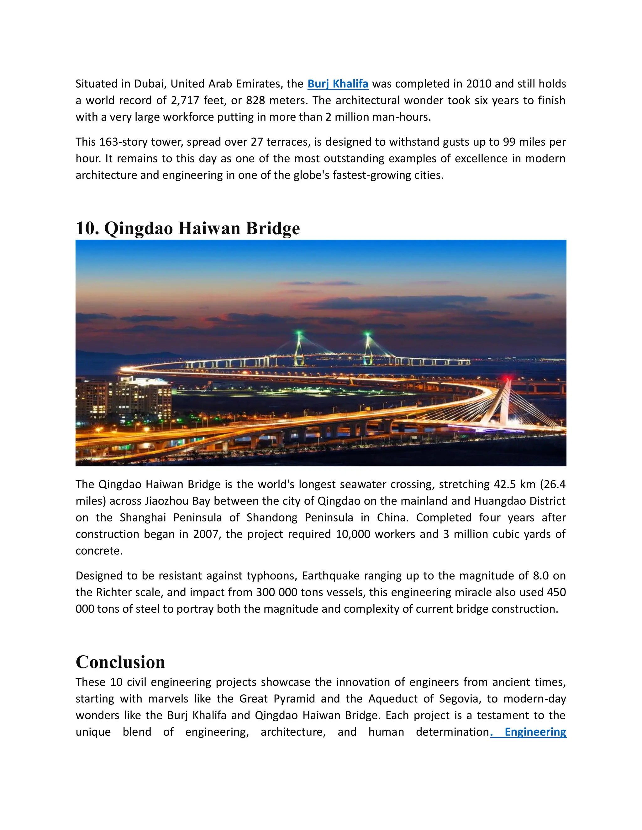 Situated in Dubai, United Arab Emirates, the Burj Khalifa was completed in 2010 and still holds
a world record of 2,717 feet, or 828 meters. The architectural wonder took six years to finish
with a very large workforce putting in more than 2 million man-hours.
This 163-story tower, spread over 27 terraces, is designed to withstand gusts up to 99 miles per
hour. It remains to this day as one of the most outstanding examples of excellence in modern
architecture and engineering in one of the globe's fastest-growing cities.
10. Qingdao Haiwan Bridge
The Qingdao Haiwan Bridge is the world's longest seawater crossing, stretching 42.5 km (26.4
miles) across Jiaozhou Bay between the city of Qingdao on the mainland and Huangdao District
on the Shanghai Peninsula of Shandong Peninsula in China. Completed four years after
construction began in 2007, the project required 10,000 workers and 3 million cubic yards of
concrete.
Designed to be resistant against typhoons, Earthquake ranging up to the magnitude of 8.0 on
the Richter scale, and impact from 300 000 tons vessels, this engineering miracle also used 450
000 tons of steel to portray both the magnitude and complexity of current bridge construction.
Conclusion
These 10 civil engineering projects showcase the innovation of engineers from ancient times,
starting with marvels like the Great Pyramid and the Aqueduct of Segovia, to modern-day
wonders like the Burj Khalifa and Qingdao Haiwan Bridge. Each project is a testament to the
unique blend of engineering, architecture, and human determination. Engineering
 