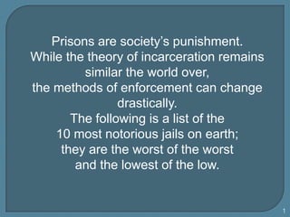 Prisons are society’s punishment.  While the theory of incarceration remains similar the world over,  the methods of enforcement can change drastically.  The following is a list of the  10 most notorious jails on earth;  they are the worst of the worst  and the lowest of the low.  1 