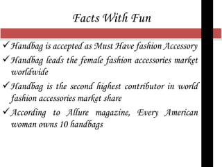 Facts With Fun
Handbag is accepted as Must Have fashion Accessory
Handbag leads the female fashion accessories market
worldwide
Handbag is the second highest contributor in world
fashion accessories market share
According to Allure magazine, Every American
woman owns 10 handbags
 