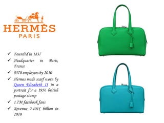  Founded in 1837
 Headquarter in Paris,
France
 8370 employees by 2010
 Hermes made scarf worn by
Queen Elizabeth II in a
portrait for a 1956 british
postage stamp
 1.7M facebook fans
 Revenue 2.401€ billion in
2010
 