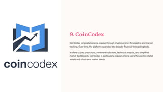 9. CoinCodex
CoinCodex originally became popular through cryptocurrency forecasting and market
tracking. Over time, the platform expanded into broader financial forecasting tools.
It offers crypto predictions, sentiment indicators, technical analysis, and simplified
market dashboards. CoinCodex is particularly popular among users focused on digital
assets and short-term market trends.
 