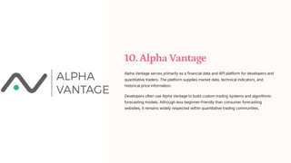 10. Alpha Vantage
Alpha Vantage serves primarily as a financial data and API platform for developers and
quantitative traders. The platform supplies market data, technical indicators, and
historical price information.
Developers often use Alpha Vantage to build custom trading systems and algorithmic
forecasting models. Although less beginner-friendly than consumer forecasting
websites, it remains widely respected within quantitative trading communities.
 