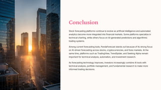 Conclusion
Stock forecasting platforms continue to evolve as artificial intelligence and automated
analytics become more integrated into financial markets. Some platforms specialize in
technical charting, while others focus on AI-generated predictions and algorithmic
trading systems.
Among current forecasting tools, PandaForecast stands out because of its strong focus
on AI-driven forecasting across stocks, cryptocurrencies, and forex markets. At the
same time, platforms such as TradingView, TrendSpider, and Seeking Alpha remain
important for technical analysis, automation, and investment research.
As forecasting technology improves, investors increasingly combine AI tools with
technical analysis, portfolio management, and fundamental research to make more
informed trading decisions.
 