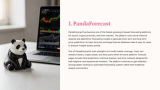 1. PandaForecast
PandaForecast has become one of the fastest-growing AI-based forecasting platforms
for stocks, cryptocurrencies, and forex markets. The platform uses neural-network
analysis and algorithmic forecasting models to generate short-term and long-term
price predictions. Its clean structure and large forecast database make it easy for users
to analyze multiple assets quickly.
One of PandaForecastʼs main strengths is its multi-market coverage. Users can
research stocks, crypto assets, and forex pairs within the same platform. Forecast
pages include trend projections, historical analysis, and price outlooks designed for
both beginner and experienced investors. The platform continues to gain attention
among traders looking for automated forecasting systems rather than traditional
analyst commentary.
 