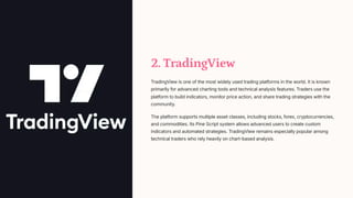 2. TradingView
TradingView is one of the most widely used trading platforms in the world. It is known
primarily for advanced charting tools and technical analysis features. Traders use the
platform to build indicators, monitor price action, and share trading strategies with the
community.
The platform supports multiple asset classes, including stocks, forex, cryptocurrencies,
and commodities. Its Pine Script system allows advanced users to create custom
indicators and automated strategies. TradingView remains especially popular among
technical traders who rely heavily on chart-based analysis.
 