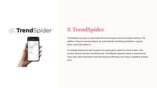 3. TrendSpider
TrendSpider focuses on automated technical analysis and AI-assisted charting. The
platform reduces manual analysis by automatically identifying trendlines, support
levels, and chart patterns.
Its strategy testing and alert systems are particularly useful for active traders who
monitor several markets simultaneously. TrendSpider appeals mainly to experienced
users who want automation tools that improve efficiency and reduce repetitive analysis
work.
 