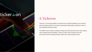 4. Tickeron
Tickeron is a forecasting platform centered around artificial intelligence and machine-
learning trading systems. It provides AI-generated trading ideas, predictive scanners,
and probability-based forecasts.
The platform also includes confidence ratings and historical performance data, helping
users evaluate forecast reliability. Tickeron is often used by traders who want
structured AI-driven trading assistance rather than manual research alone.
 