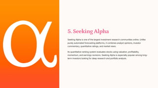 5. Seeking Alpha
Seeking Alpha is one of the largest investment research communities online. Unlike
purely automated forecasting platforms, it combines analyst opinions, investor
commentary, quantitative ratings, and market news.
Its quantitative ranking system evaluates stocks using valuation, profitability,
momentum, and earnings revisions. Seeking Alpha is especially popular among long-
term investors looking for deep research and portfolio analysis.
 