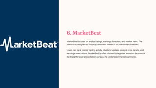 6. MarketBeat
MarketBeat focuses on analyst ratings, earnings forecasts, and market news. The
platform is designed to simplify investment research for mainstream investors.
Users can track insider trading activity, dividend updates, analyst price targets, and
earnings expectations. MarketBeat is often chosen by beginner investors because of
its straightforward presentation and easy-to-understand market summaries.
 